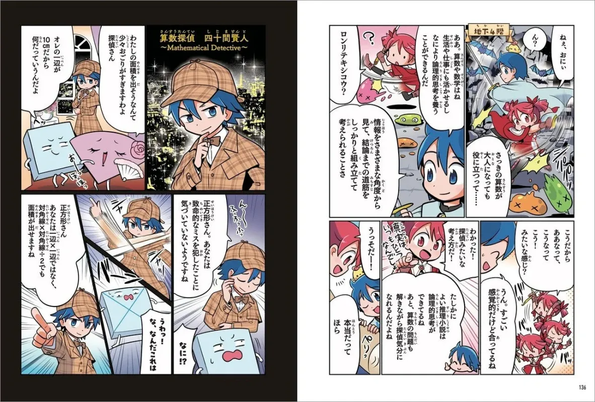 算数探偵 四十間賢人 ~Mathematical Detective~ わたしの面積を出すそうなんて 少々おごりすぎますわよ 探偵さん オレの一辺が 10cmだから 何だってうんだよ 正方形さん。あなたは致命的なミスを犯したことに 気づいていないようですね 正方形さん。あなたは辺×辺ではなく、対角線×対角線÷2でも面積が出せますね うわっ！ な、なんだこれは なに!? ねぇ、おにい ん？ 地下4階 ロンリテキシコウ？ さっきの算数が大人になっても役に立って…… 情報とをさまざまな角度から見て、結論までの道筋をしっかりと組み立てて考えられることさ ああ、算数や数学はね 生活や仕事にも活かせるし なにより論理的思考を養うことができるんだ こうだから こうなって、ああなって、こう！ みたいな感じ？ わかった！ 探偵みたいな考え方だ！ うっそだー！ 真実はいつも、なんでー！ うん。すごい 感覚的だけど合ってるね たしかに よい推理小説は論理的思考が磨かれる探偵気分に なれるんだよね あと、算数の問題も解きながら探偵気分に なれるんだよ 本当だって ほら 136